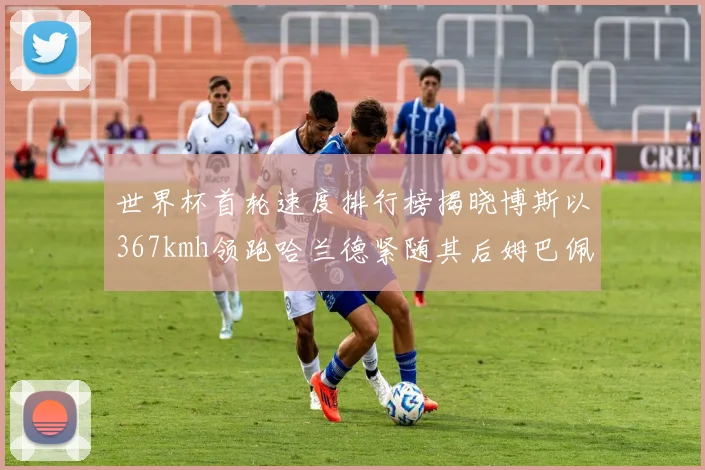 世界杯首轮速度排行榜揭晓博斯以367kmh领跑哈兰德紧随其后姆巴佩位列第九