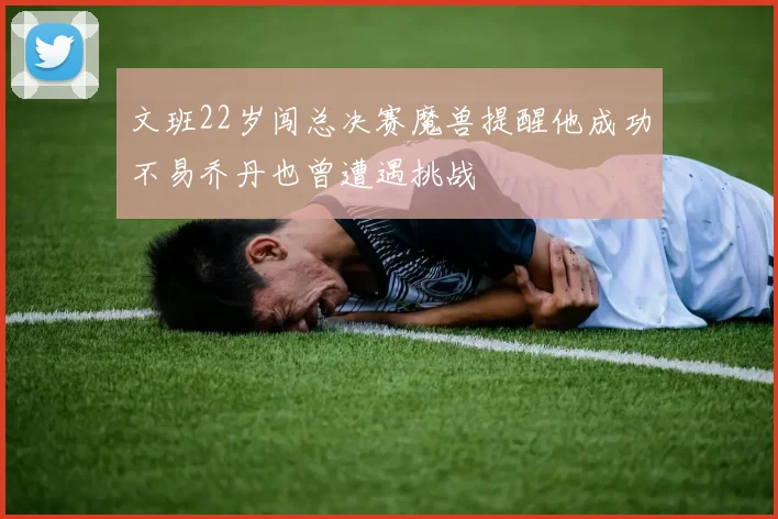 文班22岁闯总决赛魔兽提醒他成功不易乔丹也曾遭遇挑战