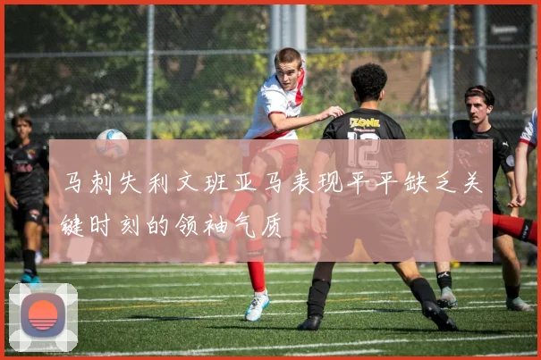 马刺失利文班亚马表现平平缺乏关键时刻的领袖气质