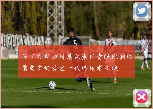 马丁内斯为何屡获豪门青睐比利时葡萄牙的黄金一代终结者之谜