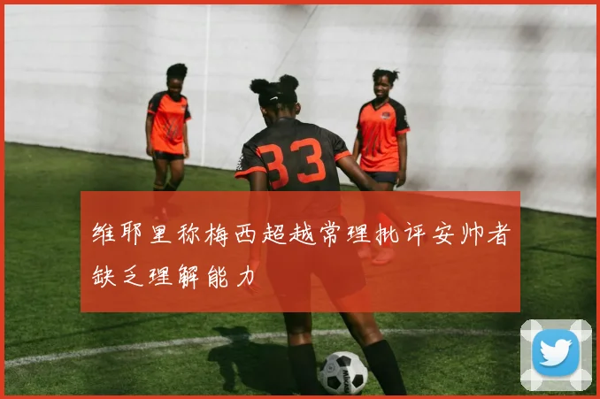 维耶里称梅西超越常理批评安帅者缺乏理解能力