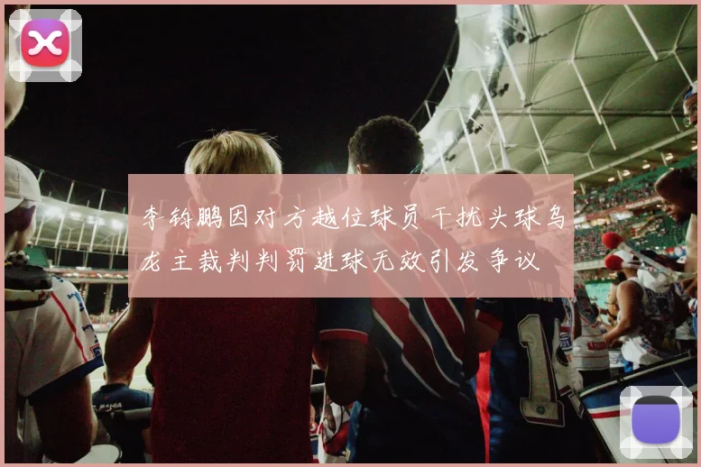 李钧鹏因对方越位球员干扰头球乌龙主裁判判罚进球无效引发争议