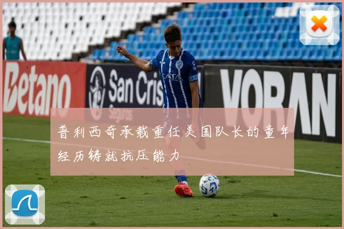 普利西奇承载重任美国队长的童年经历铸就抗压能力