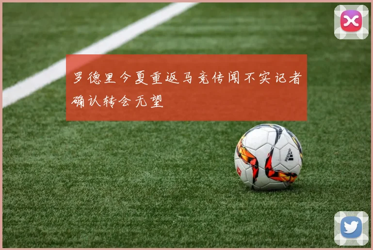 罗德里今夏重返马竞传闻不实记者确认转会无望