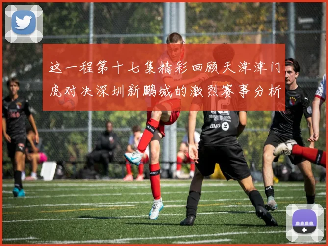 这一程第十七集精彩回顾天津津门虎对决深圳新鹏城的激烈赛事分析与亮点解读