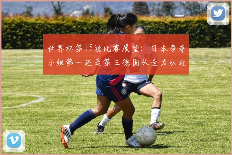 世界杯第15场比赛展望：日本争夺小组第一还是第三德国队全力以赴不轻言放水