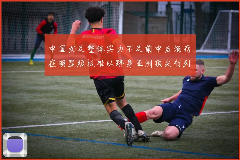 中国女足整体实力不足前中后场存在明显短板难以跻身亚洲顶尖行列